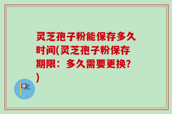 灵芝孢子粉能保存多久时间(灵芝孢子粉保存期限：多久需要更换？)