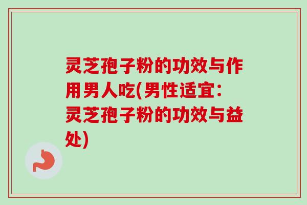 灵芝孢子粉的功效与作用男人吃(男性适宜：灵芝孢子粉的功效与益处)