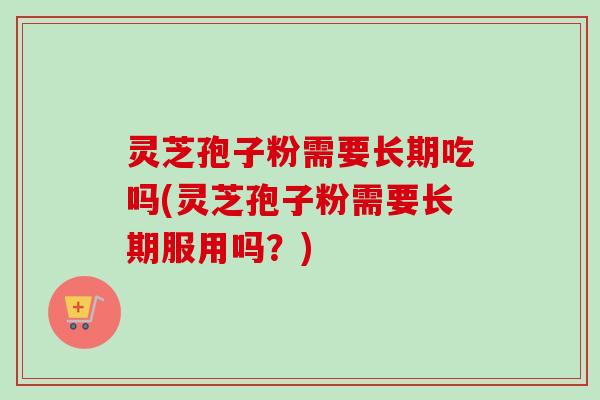 灵芝孢子粉需要长期吃吗(灵芝孢子粉需要长期服用吗？)