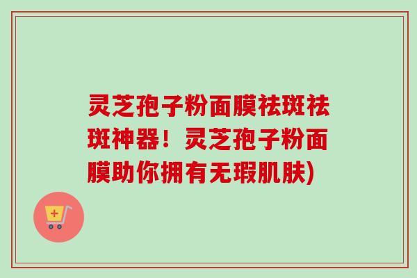 灵芝孢子粉面膜祛斑祛斑神器！灵芝孢子粉面膜助你拥有无瑕肌肤)