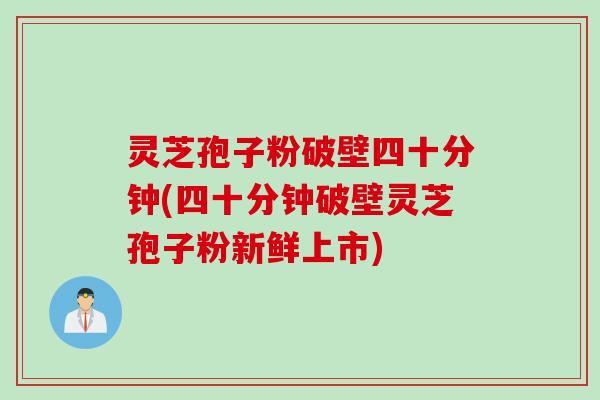 灵芝孢子粉破壁四十分钟(四十分钟破壁灵芝孢子粉新鲜上市)