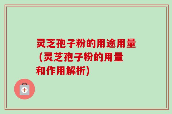灵芝孢子粉的用途用量 (灵芝孢子粉的用量和作用解析)