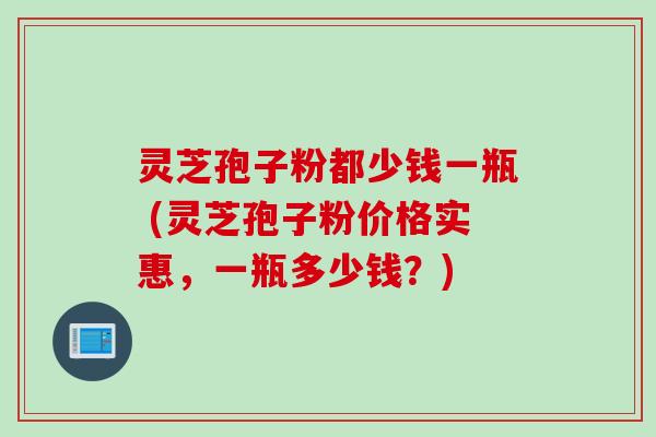 灵芝孢子粉都少钱一瓶 (灵芝孢子粉价格实惠，一瓶多少钱？)