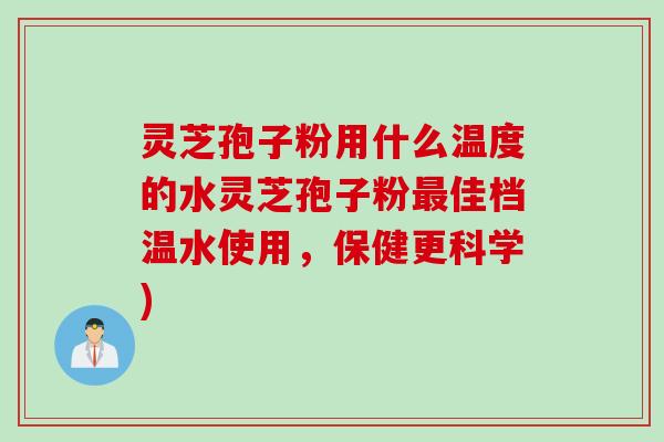 灵芝孢子粉用什么温度的水灵芝孢子粉最佳档温水使用，保健更科学)