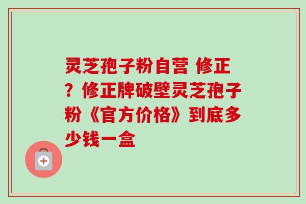灵芝孢子粉自营 修正?修正牌破壁灵芝孢子粉《官方价格》到底多少钱一盒 灵芝孢子粉自营 修正?修正牌破壁灵芝孢子粉《官方价格》到底多少钱一盒