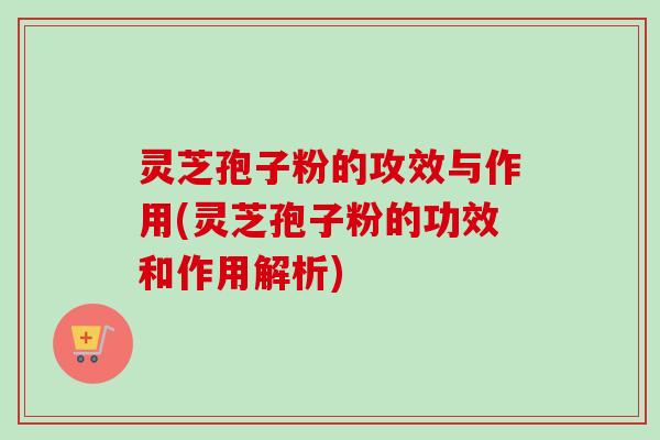 灵芝孢子粉的攻效与作用(灵芝孢子粉的功效和作用解析)