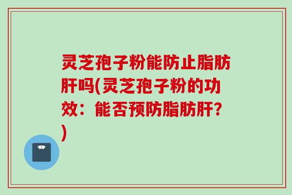 灵芝孢子粉能防止脂肪肝吗(灵芝孢子粉的功效：能否预防脂肪肝？)