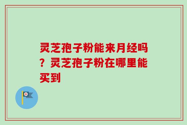 灵芝孢子粉能来月经吗？灵芝孢子粉在哪里能买到