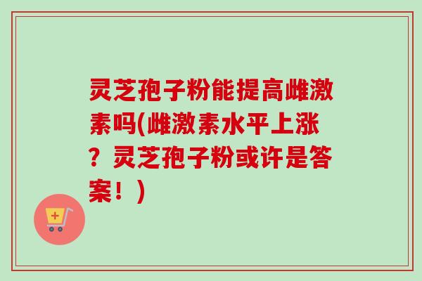 灵芝孢子粉能提高雌激素吗(雌激素水平上涨？灵芝孢子粉或许是答案！)