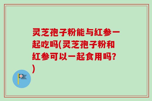 灵芝孢子粉能与红参一起吃吗(灵芝孢子粉和红参可以一起食用吗?) 灵芝孢子粉能与红参一起吃吗(灵芝孢子粉和红参可以一起食用吗?)