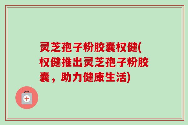 灵芝孢子粉胶囊权健(权健推出灵芝孢子粉胶囊，助力健康生活)