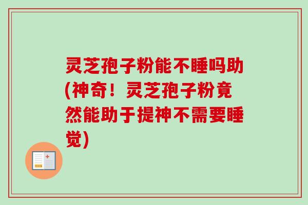 灵芝孢子粉能不睡吗助(神奇!灵芝孢子粉竟然能助于提神不需要睡觉) 灵芝孢子粉能不睡吗助(神奇!灵芝孢子粉竟然能助于提神不需要睡觉)