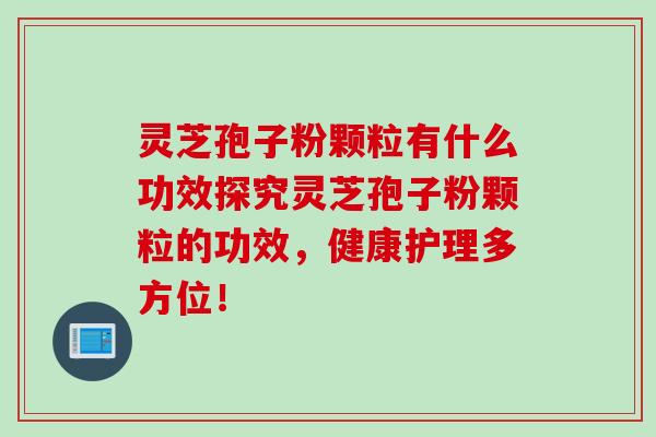 灵芝孢子粉颗粒有什么功效探究灵芝孢子粉颗粒的功效，健康护理多方位！