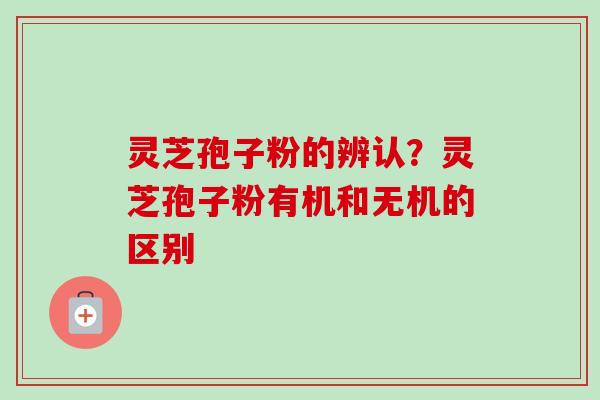 灵芝孢子粉的辨认?灵芝孢子粉有机和无机的区别 灵芝孢子粉的辨认?灵芝孢子粉有机和无机的区别