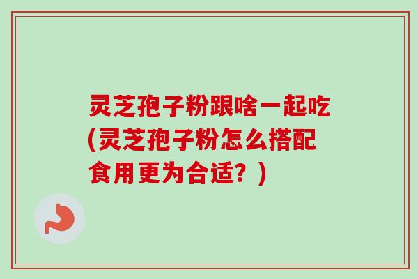 灵芝孢子粉跟啥一起吃(灵芝孢子粉怎么搭配食用更为合适？)