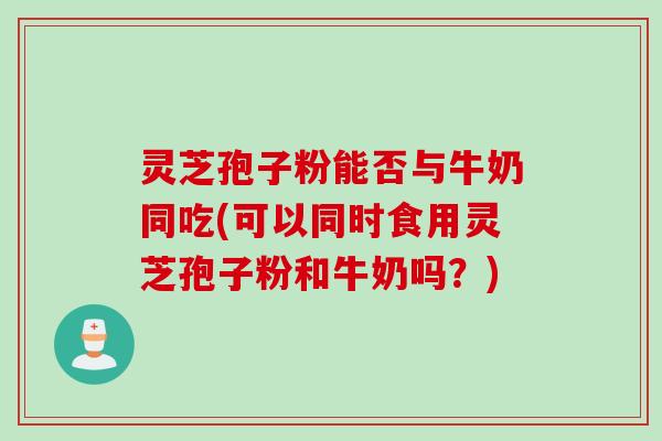 灵芝孢子粉能否与牛奶同吃(可以同时食用灵芝孢子粉和牛奶吗？)