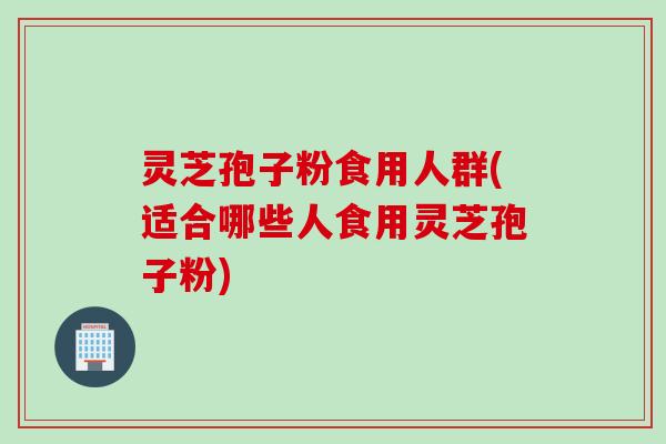 灵芝孢子粉食用人群(适合哪些人食用灵芝孢子粉)