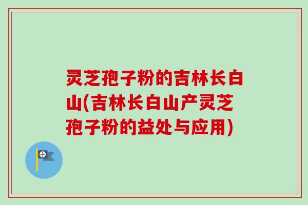 灵芝孢子粉的吉林长白山(吉林长白山产灵芝孢子粉的益处与应用)