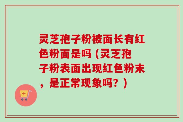 灵芝孢子粉被面长有红色粉面是吗 (灵芝孢子粉表面出现红色粉末，是正常现象吗？)