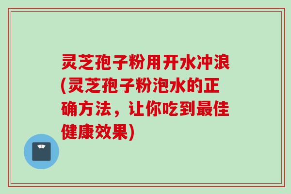 灵芝孢子粉用开水冲浪(灵芝孢子粉泡水的正确方法，让你吃到最佳健康效果)