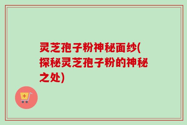 灵芝孢子粉神秘面纱(探秘灵芝孢子粉的神秘之处)