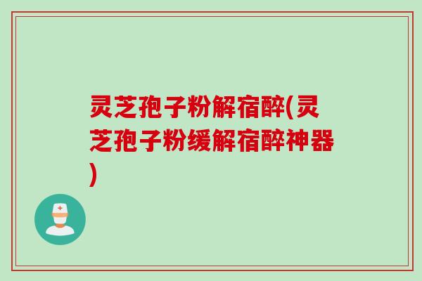 灵芝孢子粉解宿醉(灵芝孢子粉缓解宿醉神器)