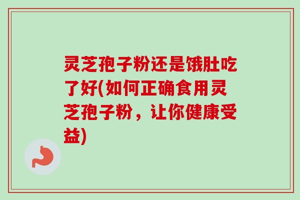 灵芝孢子粉还是饿肚吃了好(如何正确食用灵芝孢子粉，让你健康受益)