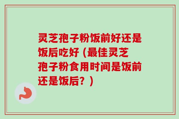 灵芝孢子粉饭前好还是饭后吃好 (最佳灵芝孢子粉食用时间是饭前还是饭后？)