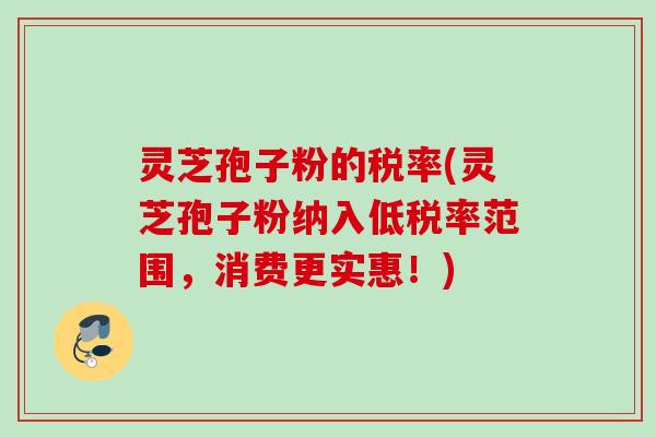 灵芝孢子粉的税率(灵芝孢子粉纳入低税率范围，消费更实惠！)