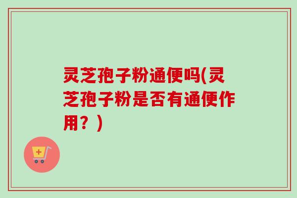 灵芝孢子粉通便吗(灵芝孢子粉是否有通便作用？)