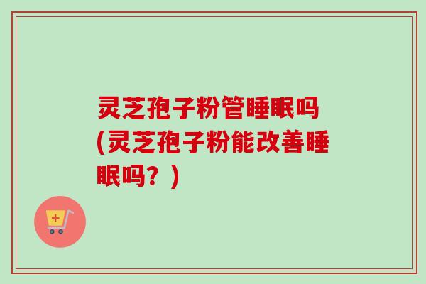 灵芝孢子粉管睡眠吗 (灵芝孢子粉能改善睡眠吗？)