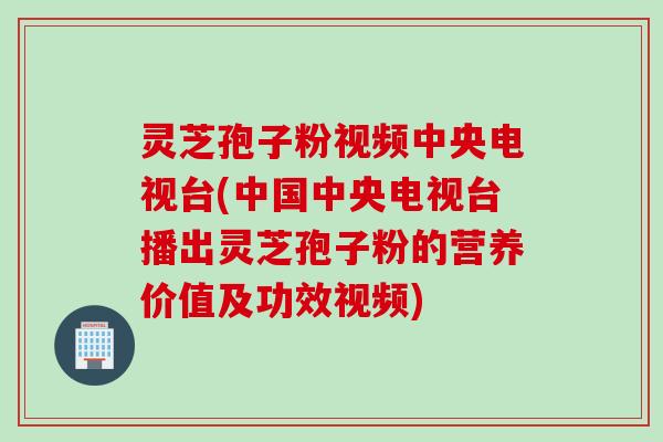 灵芝孢子粉视频中央电视台(中国中央电视台播出灵芝孢子粉的营养价值及功效视频)
