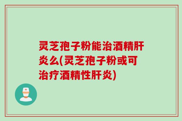 灵芝孢子粉能治酒精肝炎么(灵芝孢子粉或可治疗酒精性肝炎)
