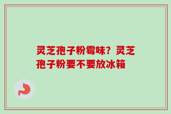 灵芝孢子粉霉味？灵芝孢子粉要不要放冰箱
