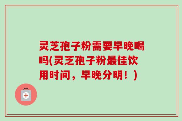 灵芝孢子粉需要早晚喝吗(灵芝孢子粉最佳饮用时间，早晚分明！)
