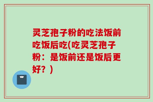 灵芝孢子粉的吃法饭前吃饭后吃(吃灵芝孢子粉：是饭前还是饭后更好？)
