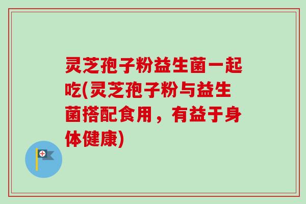 灵芝孢子粉益生菌一起吃(灵芝孢子粉与益生菌搭配食用,有益于身体健康) 灵芝孢子粉益生菌一起吃(灵芝孢子粉与益生菌搭配食用,有益于身体健康)