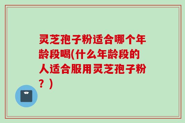 灵芝孢子粉适合哪个年龄段喝(什么年龄段的人适合服用灵芝孢子粉？)