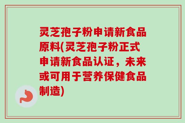灵芝孢子粉申请新食品原料(灵芝孢子粉正式申请新食品认证，未来或可用于营养保健食品制造)