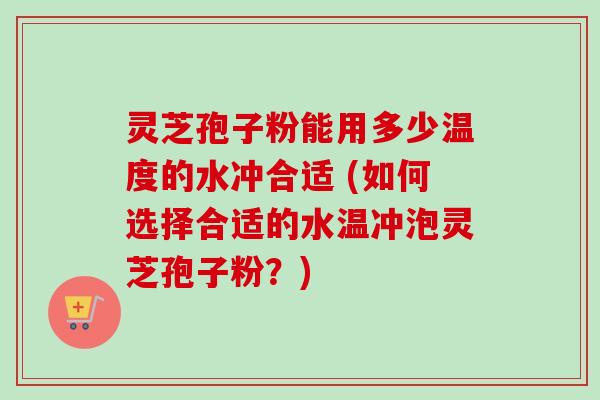 灵芝孢子粉能用多少温度的水冲合适 (如何选择合适的水温冲泡灵芝孢子粉？)