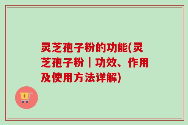 灵芝孢子粉的功能(灵芝孢子粉｜功效、作用及使用方法详解)