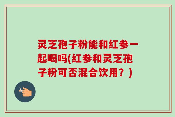灵芝孢子粉能和红参一起喝吗(红参和灵芝孢子粉可否混合饮用？)