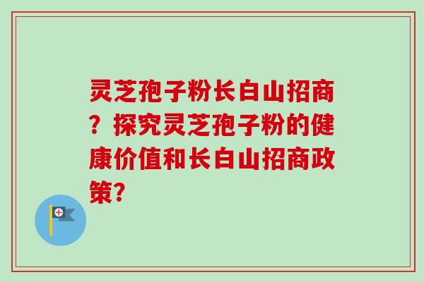 灵芝孢子粉长白山招商？探究灵芝孢子粉的健康价值和长白山招商政策？
