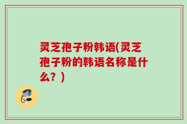 灵芝孢子粉韩语(灵芝孢子粉的韩语名称是什么？)