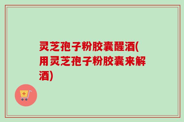 灵芝孢子粉胶囊醒酒(用灵芝孢子粉胶囊来解酒)