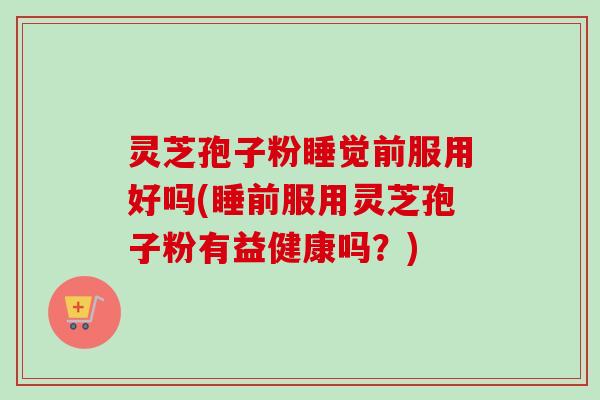 灵芝孢子粉睡觉前服用好吗(睡前服用灵芝孢子粉有益健康吗？)