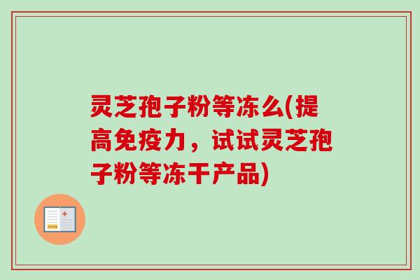 灵芝孢子粉等冻么(提高免疫力，试试灵芝孢子粉等冻干产品)