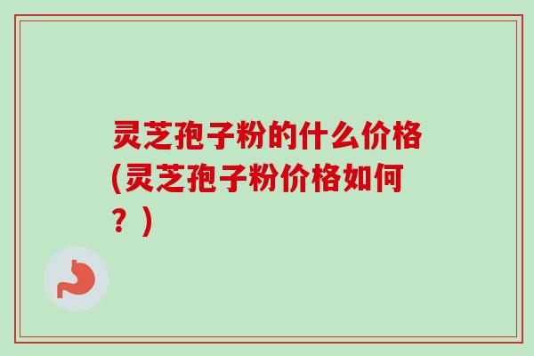 灵芝孢子粉的什么价格(灵芝孢子粉价格如何？)
