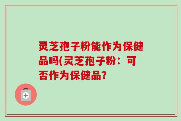 灵芝孢子粉能作为保健品吗(灵芝孢子粉:可否作为保健品? 灵芝孢子粉能作为保健品吗(灵芝孢子粉:可否作为保健品?