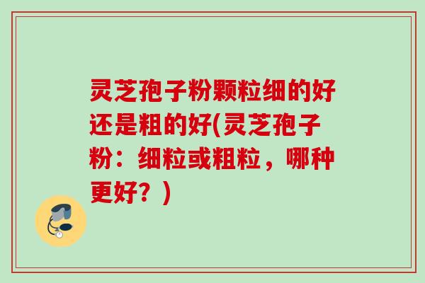 灵芝孢子粉颗粒细的好还是粗的好(灵芝孢子粉：细粒或粗粒，哪种更好？)